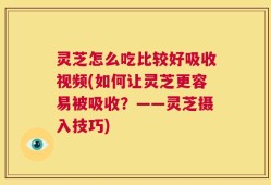 灵芝怎么吃比较好吸收视频(如何让灵芝更容易被吸收？——灵芝摄入技巧)