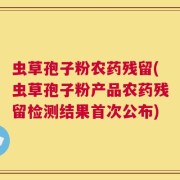 虫草孢子粉农药残留(虫草孢子粉产品农药残留检测结果首次公布)