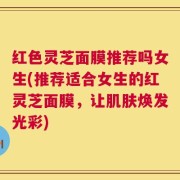 红色灵芝面膜推荐吗女生(推荐适合女生的红灵芝面膜，让肌肤焕发光彩)