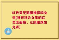 红色灵芝面膜推荐吗女生(推荐适合女生的红灵芝面膜，让肌肤焕发光彩)