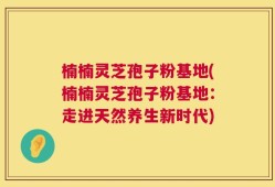 楠楠灵芝孢子粉基地(楠楠灵芝孢子粉基地：走进天然养生新时代)