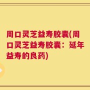 周口灵芝益寿胶囊(周口灵芝益寿胶囊：延年益寿的良药)