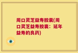 周口灵芝益寿胶囊(周口灵芝益寿胶囊：延年益寿的良药)