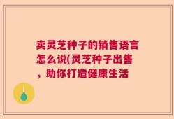 卖灵芝种子的销售语言怎么说(灵芝种子出售，助你打造健康生活