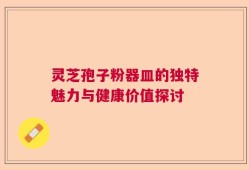 灵芝孢子粉器皿的独特魅力与健康价值探讨
