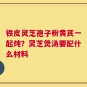 铁皮灵芝孢子粉黄芪一起炖？灵芝煲汤要配什么材料