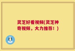 灵芝好看视频(灵芝神奇视频，大力推荐！)