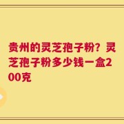贵州的灵芝孢子粉？灵芝孢子粉多少钱一盒200克