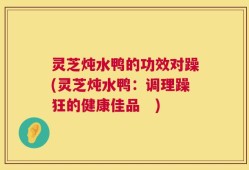 灵芝炖水鸭的功效对躁(灵芝炖水鸭：调理躁狂的健康佳品　)