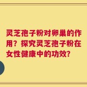 灵芝孢子粉对卵巢的作用？探究灵芝孢子粉在女性健康中的功效？