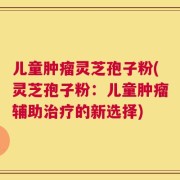 儿童肿瘤灵芝孢子粉(灵芝孢子粉：儿童肿瘤辅助治疗的新选择)