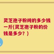 灵芝孢子粉纯的多少钱一斤(灵芝孢子粉的价钱是多少？)