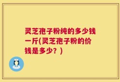 灵芝孢子粉纯的多少钱一斤(灵芝孢子粉的价钱是多少？)
