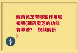 藏药灵芝有哪些作用呢视频(藏药灵芝的功效有哪些？  视频解析)