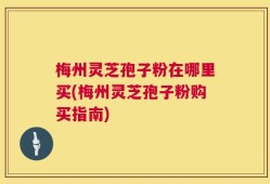 梅州灵芝孢子粉在哪里买(梅州灵芝孢子粉购买指南)