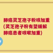 肺癌灵芝孢子粉咳加重(灵芝孢子粉有望缓解肺癌患者咳嗽加重)