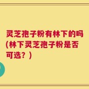 灵芝孢子粉有林下的吗(林下灵芝孢子粉是否可选？)