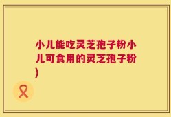小儿能吃灵芝孢子粉小儿可食用的灵芝孢子粉)