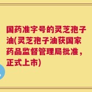 国药准字号的灵芝孢子油(灵芝孢子油获国家药品监督管理局批准，正式上市)