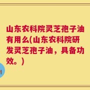 山东农科院灵芝孢子油有用么(山东农科院研发灵芝孢子油，具备功效。)