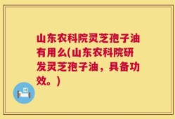山东农科院灵芝孢子油有用么(山东农科院研发灵芝孢子油，具备功效。)