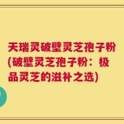 天瑞灵破壁灵芝孢子粉(破壁灵芝孢子粉：极品灵芝的滋补之选)