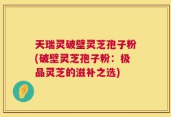 天瑞灵破壁灵芝孢子粉(破壁灵芝孢子粉：极品灵芝的滋补之选)