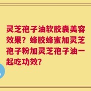 灵芝孢子油软胶囊美容效果？蜂胶蜂蜜加灵芝孢子粉加灵芝孢子油一起吃功效？