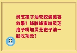 灵芝孢子油软胶囊美容效果？蜂胶蜂蜜加灵芝孢子粉加灵芝孢子油一起吃功效？