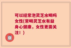 可以经常泡灵芝水喝吗女性(常喝灵芝水有益身心健康，女性更需关注！)