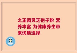 之正园灵芝孢子粉 营养丰富 为健康养生带来优质选择