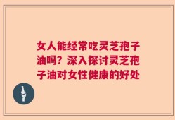 女人能经常吃灵芝孢子油吗？深入探讨灵芝孢子油对女性健康的好处