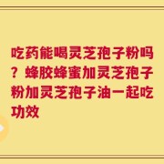 吃药能喝灵芝孢子粉吗？蜂胶蜂蜜加灵芝孢子粉加灵芝孢子油一起吃功效