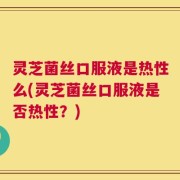 灵芝菌丝口服液是热性么(灵芝菌丝口服液是否热性？)