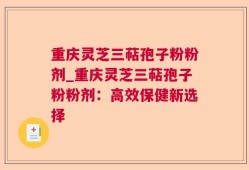 重庆灵芝三萜孢子粉粉剂_重庆灵芝三萜孢子粉粉剂：高效保健新选择