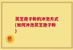 灵芝孢子粉的冲泡方式(如何冲泡灵芝孢子粉)