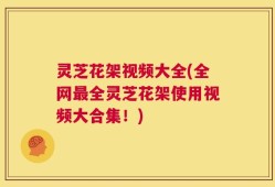 灵芝花架视频大全(全网最全灵芝花架使用视频大合集！)