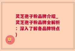 灵芝孢子粉品牌介绍_灵芝孢子粉品牌全解析：深入了解各品牌特点)