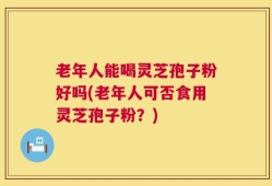 老年人能喝灵芝孢子粉好吗(老年人可否食用灵芝孢子粉？)