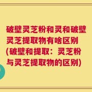 破壁灵芝粉和灵和破壁灵芝提取物有啥区别 (破壁和提取：灵芝粉与灵芝提取物的区别)