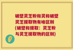 破壁灵芝粉和灵和破壁灵芝提取物有啥区别 (破壁和提取：灵芝粉与灵芝提取物的区别)