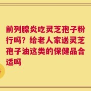 前列腺炎吃灵芝孢子粉行吗？给老人家送灵芝孢子油这类的保健品合适吗
