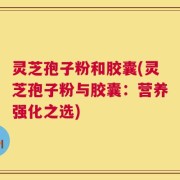 灵芝孢子粉和胶囊(灵芝孢子粉与胶囊：营养强化之选)