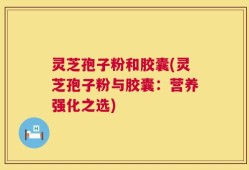 灵芝孢子粉和胶囊(灵芝孢子粉与胶囊：营养强化之选)