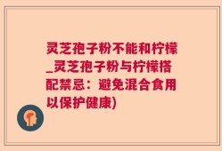 灵芝孢子粉不能和柠檬_灵芝孢子粉与柠檬搭配禁忌：避免混合食用以保护健康)