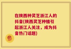 在陕西种灵芝浙江人的抖音(陕西灵芝种植引起浙江人关注，成为抖音热门话题)