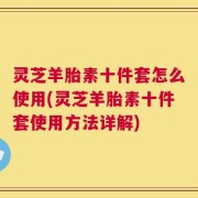 灵芝羊胎素十件套怎么使用(灵芝羊胎素十件套使用方法详解)