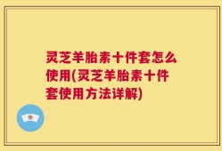 灵芝羊胎素十件套怎么使用(灵芝羊胎素十件套使用方法详解)