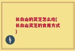 长白山的灵芝怎么吃(长白山灵芝的食用方式)