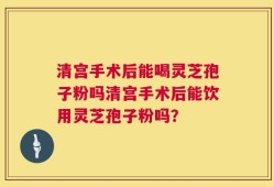 清宫手术后能喝灵芝孢子粉吗清宫手术后能饮用灵芝孢子粉吗？